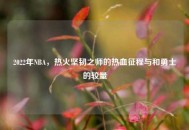 2022年NBA，热火坚韧之师的热血征程与和勇士的较量