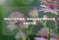 探究CSGO手机磨损，解锁武器皮肤新认知及磨损用完后果