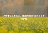 2012 年伦敦奥运会，男篮参赛国的篮球盛宴多元汇聚