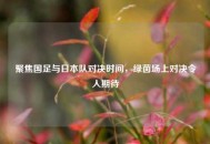 聚焦国足与日本队对决时间，绿茵场上对决令人期待