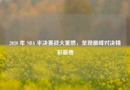 2020 年 NBA 半决赛战火重燃，呈现巅峰对决精彩画卷
