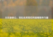 王仪涵老公，羽坛名将背后的温暖陪伴力量