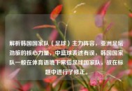 解析韩国国家队（足球）主力阵容，亚洲足坛劲旅的核心力量，中篮球表述有误，韩国国家队一般在体育语境下常指足球国家队，故在标题中进行了修正。