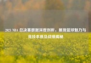 2021 NBA 总决赛数据深度剖析，展现篮球魅力与竞技本质及战绩揭秘