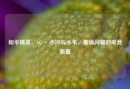 和平精英，AG 丶小汐与小韦，赛场闪耀的电竞新星