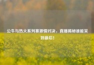 公牛与热火系列赛***对决，直播揭秘谁能笑到最后！