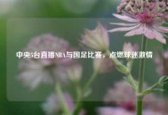 中央5台直播NBA与国足比赛，点燃球迷***