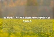 库里领衔！NBA 球星潮图展现篮球与潮流文化完美融合