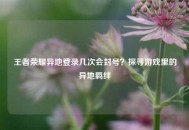 王者荣耀异地登录几次会封号？探寻游戏里的异地羁绊