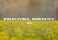 欧冠决赛全场录像回放，重温巅峰对决的时光宝盒