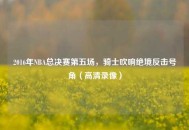 2016年NBA总决赛第五场，骑士吹响绝境反击号角（高清录像）