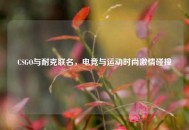 CSGO与耐克联名，电竞与运动时尚***碰撞