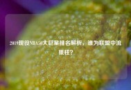 2019现役NBA50大巨星排名解析，谁为联盟中流砥柱？