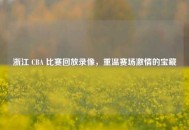 浙江 CBA 比赛回放录像，重温赛场***的宝藏