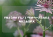 探秘复杂归属下的太平洋明珠——关岛的领土归属及地图情况
