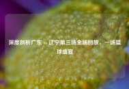 深度剖析广东 vs 辽宁第三场全场回放，一场篮球盛宴