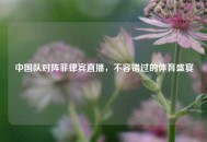 中国队对阵菲律宾直播，不容错过的体育盛宴
