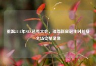 重温2014年NBA选秀大会，璀璨新星诞生时刻及全场完整录像
