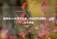 姚基金2025慈善篮球赛，用篮球传递爱心，公益照亮希望