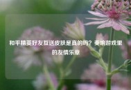 和平精英好友互送皮肤是真的吗？奏响游戏里的友情乐章