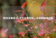 欧冠决赛皇马vs尤文经典回放，永恒的巅峰对决