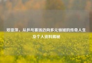邓亚萍，从乒乓赛场迈向多元领域的传奇人生及个人资料揭秘