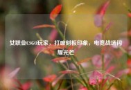 女职业CSGO玩家，打破刻板印象，电竞战场闪耀光芒