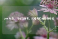 2006 年意大利夺冠阵容，辉煌背后的传奇印记