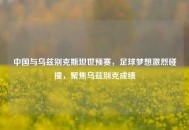 中国与乌兹别克斯坦世预赛，足球梦想激烈碰撞，聚焦乌兹别克成绩