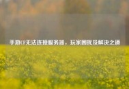 手游CF无法连接服务器，玩家困扰及解决之道