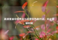 高清重温中国男篮与菲律宾热血对决，见证荣耀时刻
