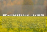 铭记2010世界杯决赛经典时刻，比分究竟几何？