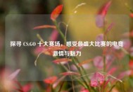 探寻 CS:GO 十大赛场，感受最盛大比赛的电竞***与魅力