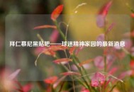 拜仁慕尼黑贴吧——球迷精神家园的最新消息