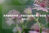 免费观看叙利亚 vs 中国足球直播回放，复盘赛场风云