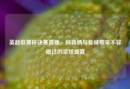 英超联赛杯决赛直播，阿森纳与曼城带来不容错过的足球盛宴
