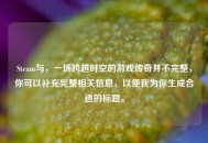 Steam与，一场跨越时空的游戏传奇并不完整，你可以补充完整相关信息，以便我为你生成合适的标题。