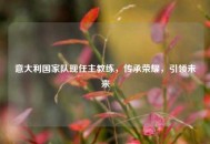 意大利国家队现任主教练，传承荣耀，引领未来