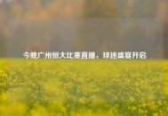 今晚广州恒大比赛直播，球迷盛宴开启