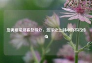 詹姆斯常规赛总得分，篮球史上封神的不朽传奇