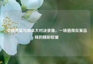 中国男篮与加拿大对决录像，一场值得反复品味的精彩较量