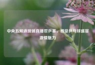中央五频道现场直播世乒赛，感受乒乓球盛宴***魅力