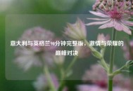 意大利与英格兰90分钟完整版，***与荣耀的巅峰对决