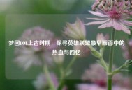 梦回LOL上古时期，探寻英雄联盟最早画面中的热血与回忆