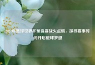 2021年篮球世界杯预选赛战火点燃，探寻赛事时间开启篮球梦想