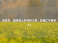 赵率舟，篮球场上的逐梦之星，他是辽宁哪里人？