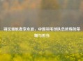 羽坛领航者李永波，中国羽毛球队总教练的荣耀与担当