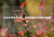 全运会男篮半决赛，热血巅峰对决及时间表揭晓