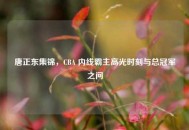 唐正东集锦，CBA 内线霸主高光时刻与总冠军之问