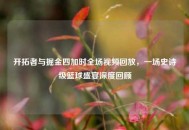 开拓者与掘金四加时全场视频回放，一场史诗级篮球盛宴深度回顾
